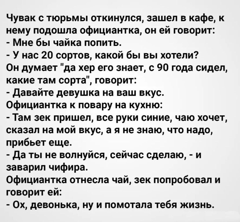 Чувак с тюрьмы откинулся зашел в кафе к нему подошла официантка он ей говорит Мне бы чайка попить У нас 20 сортов какой бы вы хотели Он думает да хер его знает с 90 года сидел какие там сорта говорит давайте девушка на ваш вкус Официантка к повару на кухню Там зек пришел все руки синие чаю хочет сказал на мой вкус а я не знаю что надо прибьет еще да ты не волнуйся сейчас сделаю и заварил чифира Оф