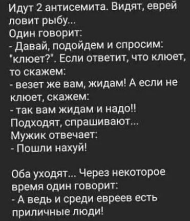 Идут 2 антисемит 1 Видят еврей ловит рыбу Один говорит Давай подойдем и спросим клюет Если ответит что клюет то скажем везет же вам жидам А если не клюет скажем так вам жидам и надо Подходят спрашивают Мужик отвечает Пошли нахуй Оба уходят Через некоторое время один говорит А ведь и среди евреев есть приличные люди