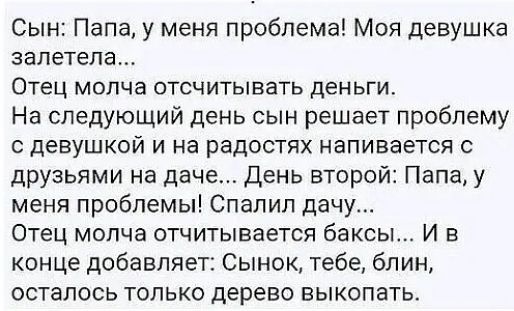 Сын Папа у меня проблема Моя девушка залетела Отец молча отсчитывать деньги На следующий день сын решает проблему с девушкой и на радостях напивается друзьями на даче День второй Папа у меня проблемы Спапил дачу Отец мопча отчитывается баксы И в конце добавляет Сынок тебе блин осталось только дерево выкопать