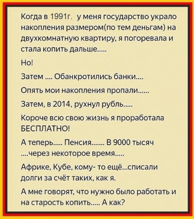 Когда в 1991 г у меня государство украло накопления размеромпо тем деньгам на двухкомнатную квартиру я погоревала и стала копить дальше Но Затем обанкротились банки Опять мои накопления пропали Затем в 2014 рухнул рубль Короче всю свою жизнь я проработала БЕСПЛАТНО А теперь Пенсия В 9000 тысяч через некоторое время Африке Кубе кому то ещёсписапи долги за счёт таких как я А мне говорятчто нужно был