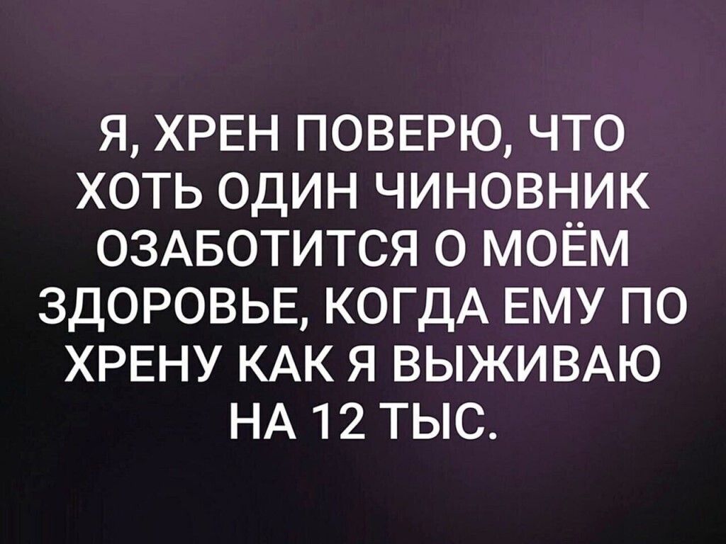 Я ХРЕН ПОВЕРЮ ЧТО ХОТЬ ОДИН ЧИНОВНИК ОЗАБОТИТСЯ О МОЁМ ЗДОРОВЬЕ КОГДА ЕМУ ПО ХРЕНУ КАК Я ВЫЖИВАЮ НА 12 ТЫС
