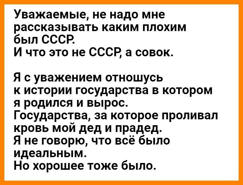 Уважаемые не надо мне рассказывать каким плохим был СССР И что это не СССР а совок Я с уважением отношусь к истории государства в котором я родился и вырос Государства за которое проливал кровь мой дед и прадед Я не говорю что всё было идеальным Но хорошее тоже было