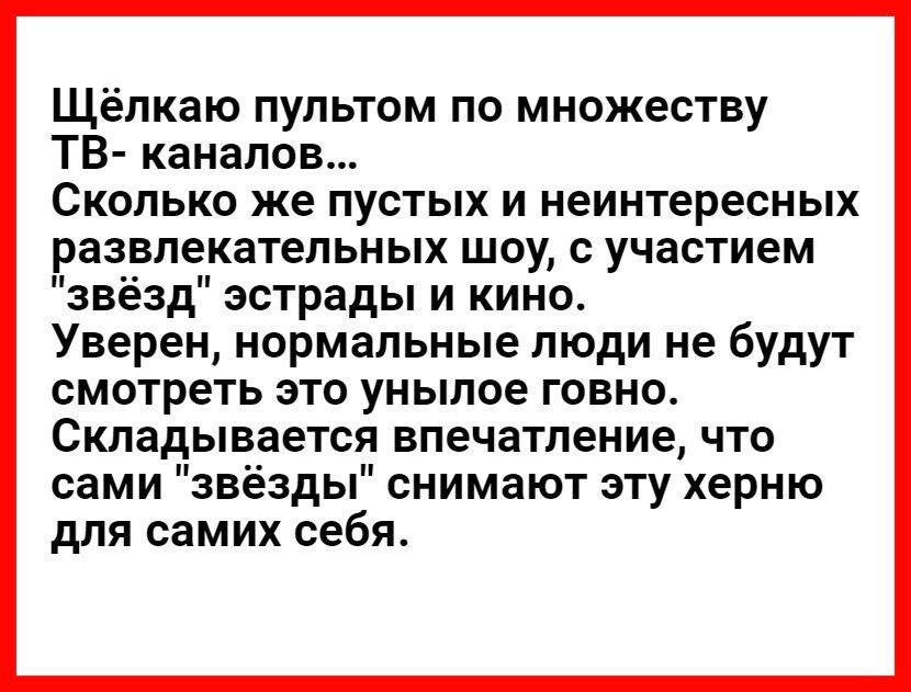 Щёлкаю пультом по множеству ТВ каналов Сколько же пустых и неинтересных развлекательных шоу с участием звёзд эстрады и кино Уверен нормальные люди не будут смотреть это унылое говно Складывается впечатление что сами звёзды снимают эту херню для самих себя