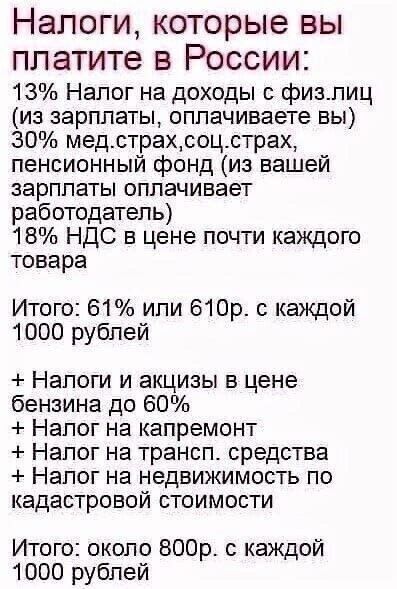 НЗЛОГИ7 которые ВЫ ПЛ атите В РОССИИ 13 Налог на доходы с физлиц из зарплаты оплачиваете вы 30 медстрахсоцстрах пенсионный фонд из вашей зарплаты оплачивает работодатель 18 НДС в цене почти каждого товара Итого 61 или 610р с каждой 1000 рублей Налоги и акцизы в цене бензина до 60 Налог на капремонт Налог на трансп средства Налог на недвижимость по кадастровой стоимости Итого около ВООр с каждой 10