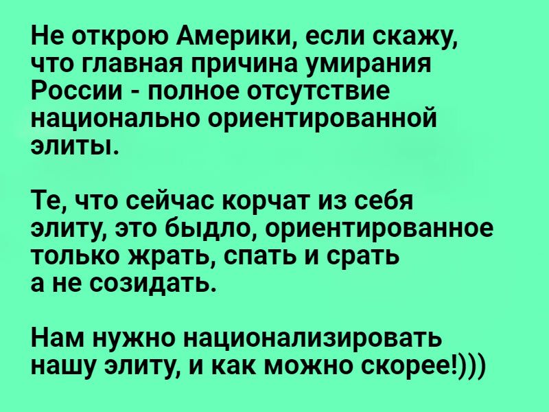 Не открою Америки если скажу что главная причина умирания России полное отсутствие национально ориентированной элитьь Те что сейчас корчат из себя элиту это быдло ориентированное только жрать спать и срать а не созидать Нам нужно национализировать нашу элиту и как можно скорее