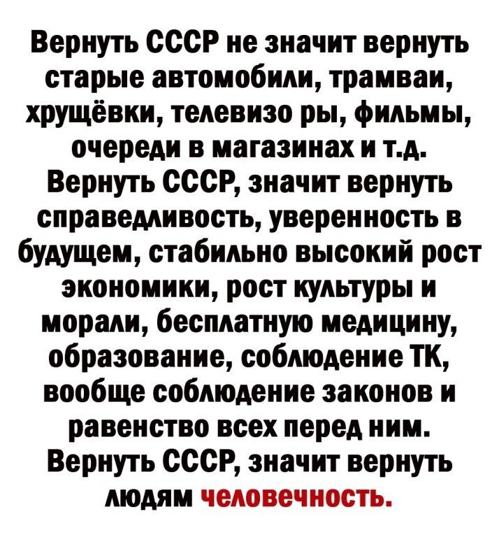 Вернуть СССР не значит вернуть старые автомобили трамваи хрущевки телевизо ры фильмы очереди в магазинах и тд Вернуть СССР значит вернуть справедливость уверенность в будущем стабильно высокий рост экономики рост культуры и морали бесплатную медицину образование соблюдение ТК вообще соблюдение законов и равенство всех перед ним Вернуть СССР значит вернуть людям человечность