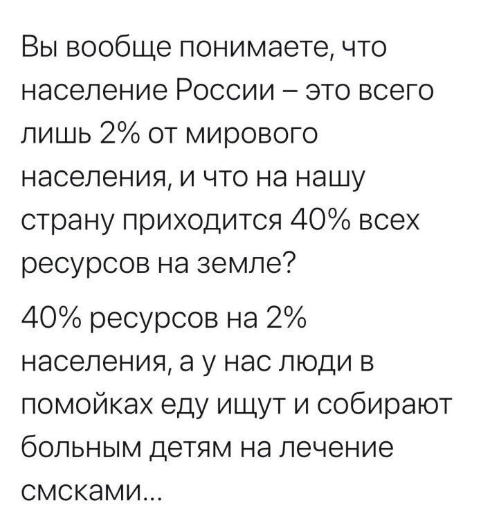 Вы вообще понимаете что население России это всего лишь 2 от мирового населения и что на нашу страну приходится 40 всех ресурсов на земле 40 ресурсов на 2 населения а у нас люди в помойках еду ищут и собирают больным детям на лечение смсками