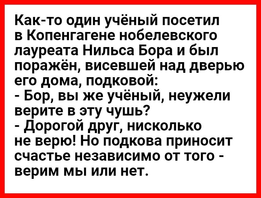 Как то один учёный посетил в Копенгагене нобелевского лауреата Нильса Бора и был поражён висевшей над дверью его дома подковой Бор вы же учёный неужели верите в эту чушь Дорогой друг нисколько не верю Но подкова приносит счастье независимо от того верим мы или нет