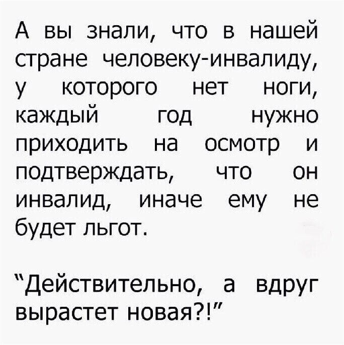 А вы знали что в нашей стране человеку инвалиду у которого нет ноги каждый год нужно приходить на осмотр и подтверждать что он инвалид иначе ему не будет льгот Действительно а ВДРУг вырастет новая