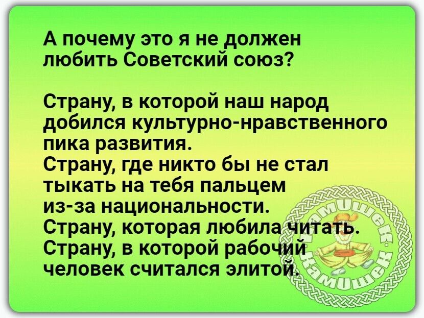 А почемуэто я не должен любить Советскии союз Страну в которой наш народ добился культурно нравственного пика развития Страну где никто бы не стал тыкать на тебя пальцем из за национальности Страну которая любила читать Страну в которой рабочий человек считался элитой