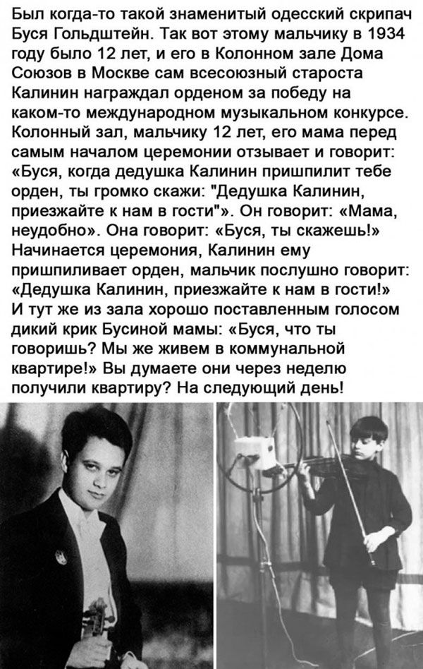 Был когда то такой знаменитый одесский скрипач Буся Гольдштейн Так вот этому мальчику в 1934 году было 12 лет и его в Колонном зале дома Союзов в Москве сам всесоюзный староста Калинин награждал орденом за победу на каком то международном музыкальном конкурсе Колонный зал мальчику 12 лет его мама перед самым началом церемонии отзывает и говорит Буся когда дедушка Калинин пришпилит тебе орден ты гр