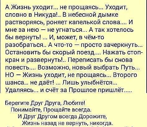А Жизнь уходит не прощаясь Уходит словно в Никуда В небесной дымке растворяясь роняет капелькой слова И мне за нею не угнаться А так хотелось бы вернуть И может в чём то разобраться А чтото просто зачеркнуть Остановить бы скорый поезд Нажать стоп кран и развернуть Переписать бы снова повесть Возможно новый выбрать Путь НО Жизнь уходит не прощаясь Второго шанса не даё Лишь улыбнётся Удаляясь и о т 