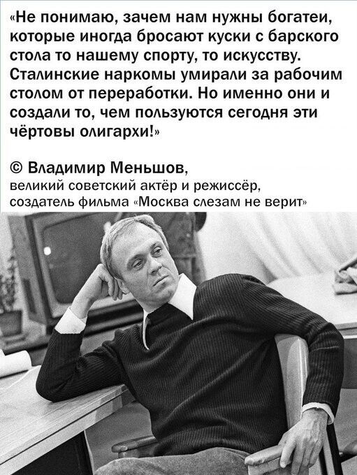 Не понимаю зачем нам нужны богатеи которые иногда бросают куски с барского стола то нашему спорту то искусству Сталинские наркомы умирали за рабочим столом от переработки Но именно они и создали то чем пользуются сегодня эти чёртоаы олигархи Владимир Меньшов великий советский актёр и режиссёр создатель фильма Москва слезам не верит