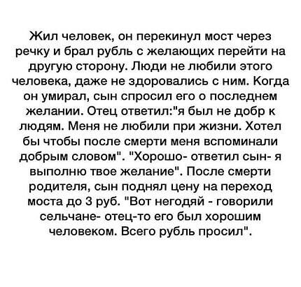 Жил человек он перекинул мост через речку и брал рубль с желающих перейти на другую сторону Люди не любили этого человека даже не здоровались ним Когда он умирал сын спросил его о последнем желании Отец ответилп был не добр к людям Меня не любили при жизни Хотел бы чтобы после смерти меня вспоминали добрым словом Хорошо ответил сын я выполню твое желание После смерти родителя сын поднял цену на пе