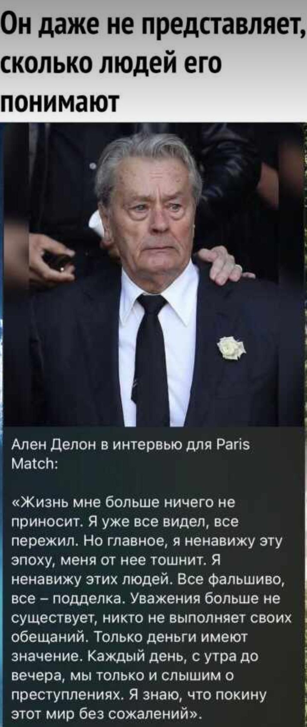 Он даже не представляет сколько людей его понимают Ален Делон в интервью для Рагіз Маісп Жизнь мне больше ничего не приносит Я уже все видел все пережил Но главное я ненавижу эту эпоху меня от нее тошнит Я ненавижу этих людей Все фальшиво все подделка Уважения больше не существует никто не выполняет своих обещаний Только деньги имеют значение Каждый день с утра до вечера мы только и слышим о прест