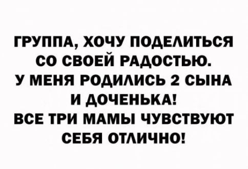 ГРУППА ХОЧУ ПОАЕАИТЬСЯ СО СВОЕЙ РААОСТЬЮ У МЕНЯ РОАИАИСЬ 2 СЫНА И АОЧЕНЬКА ВСЕ ТРИ МАМЫ ЧУВСТВУЮТ СЕБЯ ОТАИЧНО