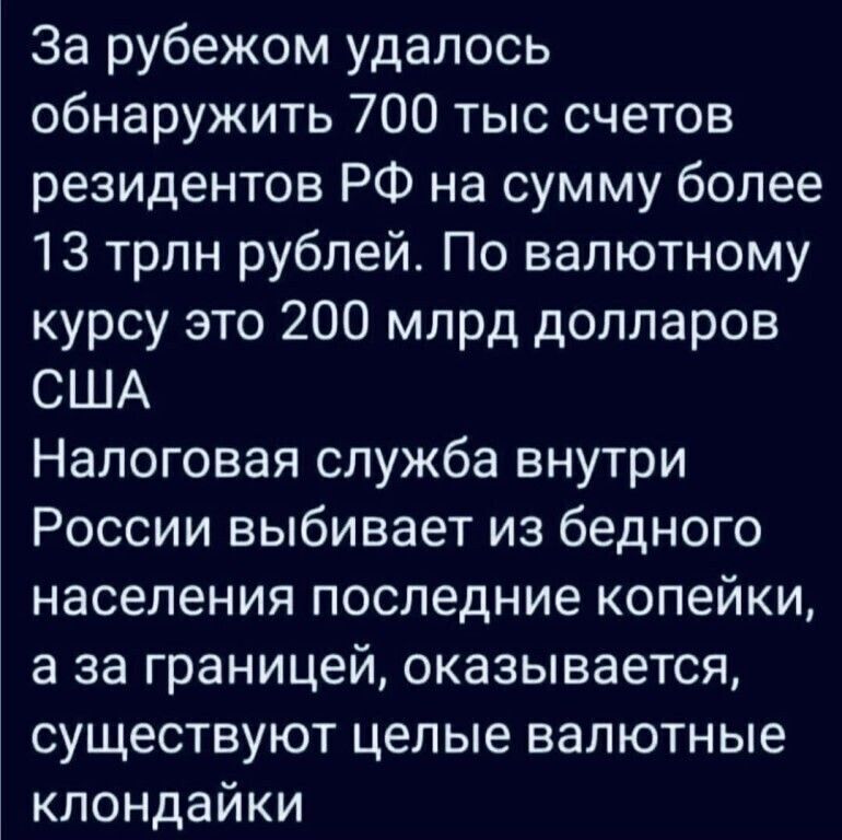 За рубежом удалось обнаружить 700 тыс счетов резидентов РФ на сумму более 13 трлн рублей По валютному курсу это 200 млрд долларов США Налоговая служба внутри России выбивает из бедного населения последние копейки а за границей оказывается существуют целые валютные клондайки