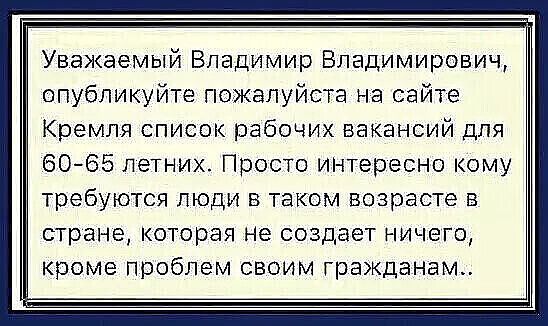 Уважаемый Владимир Владимирович опубликуйте пожалуйста на сайте Кремля список рабочих вакансий для 6065 летних Просто интересно кому требуются люди В таком возрасте в страна которая Не СОЗДаЕТ НИЧЕГО кроме проблем своим гражданам