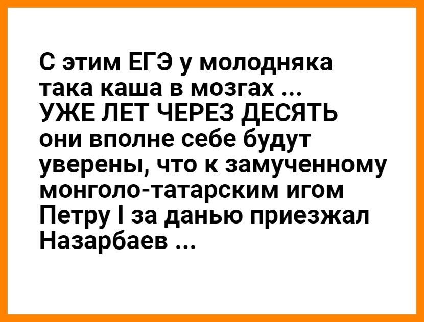 С этим ЕГЭ у молодняка така каша в мозгах УЖЕ ЛЕТ ЧЕРЕЗ ДЕСЯТЬ они вполне себе будут уверены что к замученному монголо татарским игом Петру за данью приезжал Назарбаев