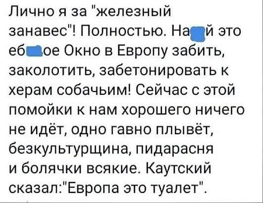 Лично я за железный занавес Полностью Най это еб ое Окно в Европу забить заколотить забетонировать к херам собачьим Сейчас с этой помойки к нам хорошего ничего не идёт одно гавно плывёт безкультурщина пидарасня и болячки всякие Каутский сказалЕвропа это туалет