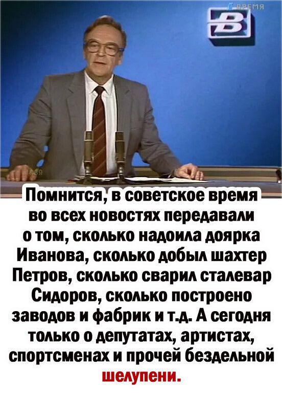 помнится В ООВОТОКОЕ время во всех новостях передавали о том сколько надоила доярка Иванова сколько добыл шахтер Петров сколько сварил сталевар Сидоров сколько построено заводов и фабрик и тд А сегодня только о депутатах артистах спортсменах и прочей бездельной шелупени