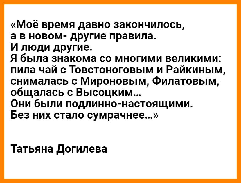 Моё время давно закончилось а в новом другие правила И люди другие Я была знакома со многими великими пила чай с Товстоноговым и Райкиным снималась с Мироновым Филатовым общалась с Высоцким Они были подлинно настоящими Без них стало сумрачнее Татьяна догилева