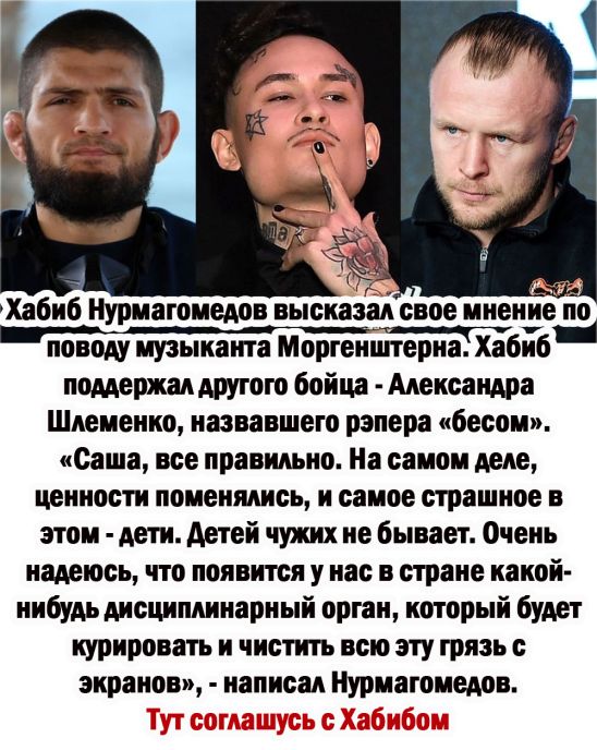 Хабиб Нуриагомедов высказал свое мнение по поводу музыкатпа Моргенштерна Хабиб поддержан другою бойца Александра Шпеиенко назвавшего рэпера бесом Саша все правильно На самом деле ценности поменялись и самое страшное в этом дети детей чужих не бывает Очень надеюсь что появится у нас в стране какой нибудь дисциплинарный орган который будет курировать и чистить всю эту грязь с экранов написал Нуриаго