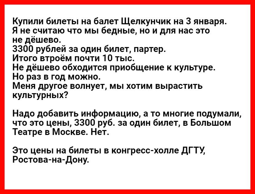Купили билеты на балет Щелкунчик на 3 января Я не считаю что мы бедные но и для нас это не дёшево 3300 рублей за один билет партер Итого втроём почти 10 тыс Не дёшево обходится приобщение к культуре Но раз в год можно Меня другое волнует мы хотим вырастить культурных Надо добавить информацию а то многие подумали что это цены 3300 руб за один билет в Большом Театре в Москве Нет Это цены на билеты в
