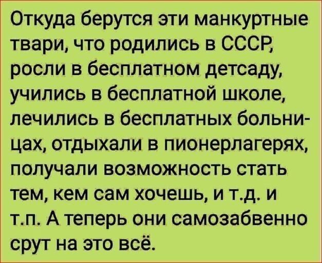 Откуда берутся эти манкуртные твари что родились в СССР росли в бесплатном детсаду учились в бесплатной школе лечились в бесплатных больни цах отдыхали в пионерлагерях получали возможность стать тем кем сам хочешь и тд и тп А теперь они самозабвенно срут на это всё