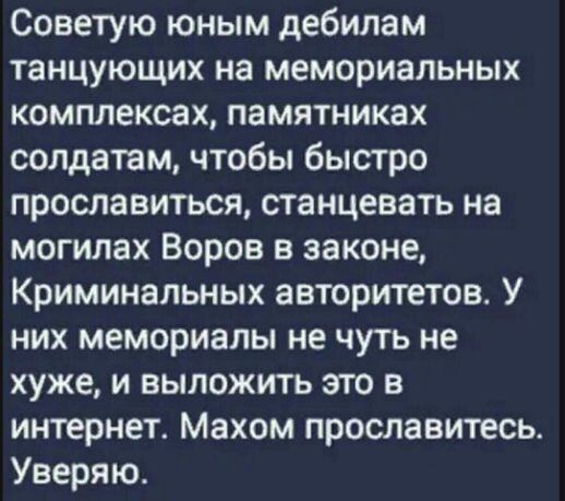 Советую юным дебилам танцующих на мемориальных комплексах памятниках солдатам чтобы быстро прославиться станцевать на могилах Воров в законе Криминальных авторитетов У них мемориалы не чуть не хуже и выложить это в интернет Махом прославитесь Уверяю