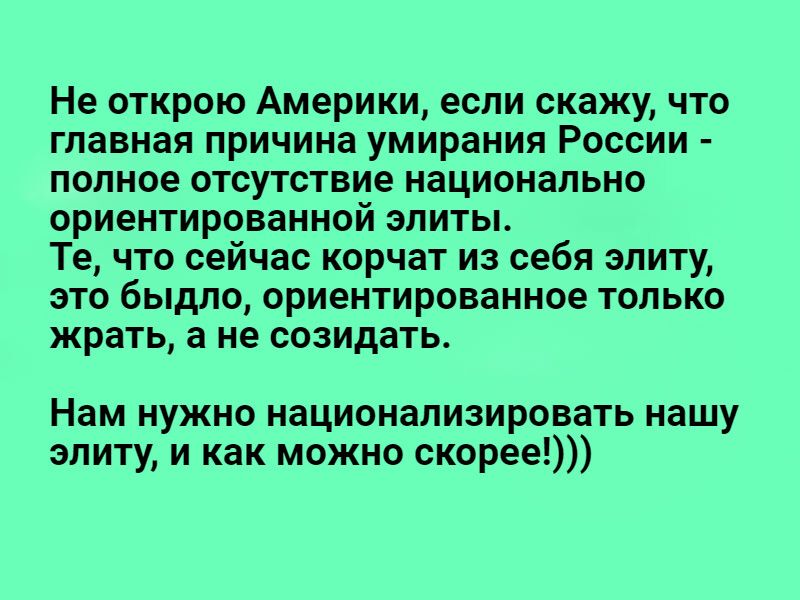 Не открою Америки если скажу что главная причина умирания России полное отсутствие национально ориентированной элиты Те что сейчас корчат из себя элиту это быдло ориентированное только жрать а не созидать Нам нужно национализировать нашу элиту и как можно скорее