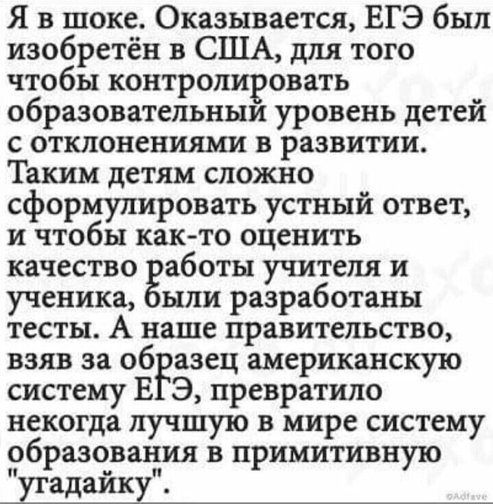 Я в шоке Оказывается ЕГЭ был изобретён в США для того чтобы контролировать образовательным уровень детей с отклонениями в развитии Таким детям сложно сформулировать устный ответ и чтобы как то оценить качество аботы учителя и ученика ыли разработаны тесты А наше правительство взяв за образец американскую систему Е З превратило некогда лучшую в мире систему образования в примитивную угадайкуп