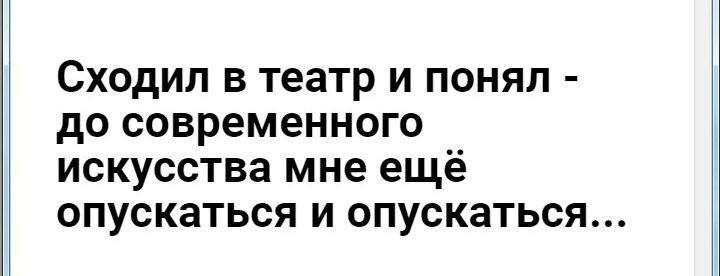 СХОДИЛ В театр И ПОНЯЛ до СОВРЭМЭННОГО ИСКУССТВЗ мне ещё ОПУСКЭТЬСЯ И ОПУСКЗТЬСЯ