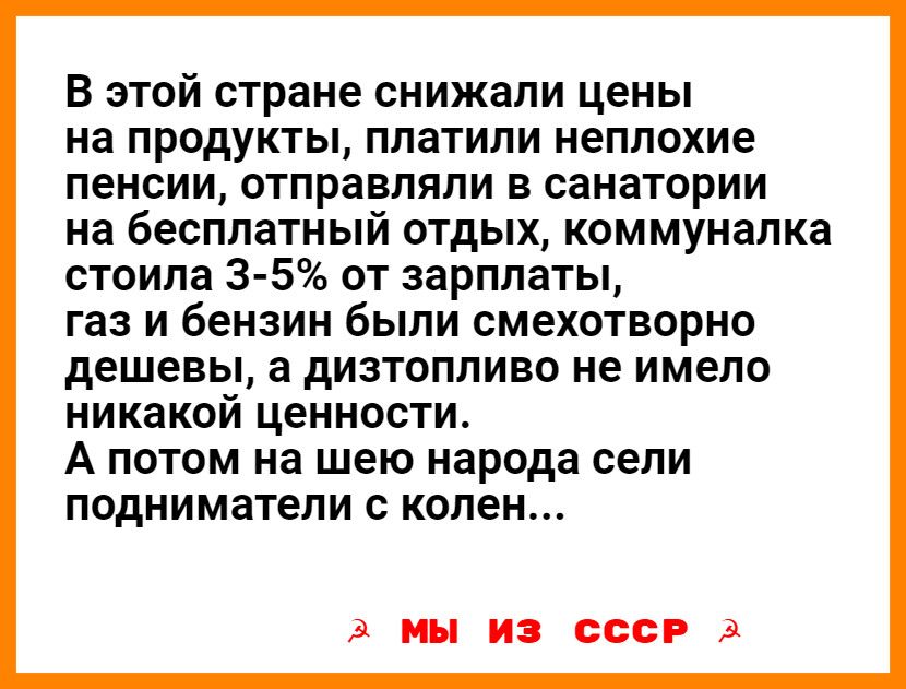 В этой стране снижали цены на продукты платили неплохие пенсии отправляли в санатории на бесплатный отдых коммуналка стоила 3 5 от зарплаты газ и бензин были смехотворно дешевы а дИЗТОПЛИВО не имело НИКЭКОЙіДеННОСТИ А ПОТОМ на шею народа сели ПОДНИМЗТеЛИ С колен А мы ИЗ СССР 3