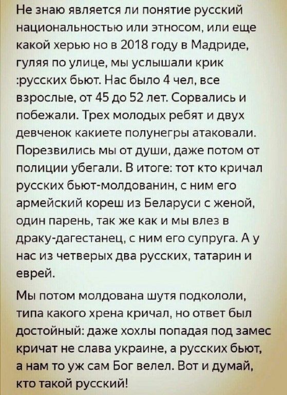 Не знаю является ли понятие русский 1 национальностью или этносом или еще какой херыо но в 2018 году в Мадриде гуляя по улице мы услышали крик русских бьют Нас было 4 чел все взрослые от 45 до 52 лет Сорвались и побежали Трех молодых ребят и двух девченок какиете попунегры атаковали Порезвились мы от души даже потом от полиции убегали В итоге тот кто кричал русских бьют мопдованин с ним его армейс