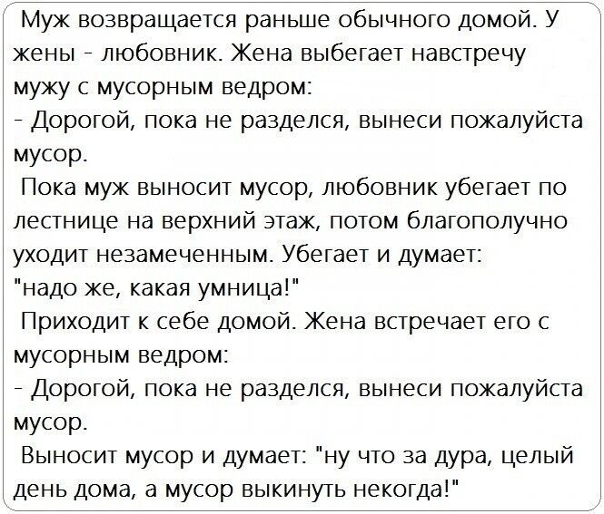 Муж возвращается раньше обычного домой У жены любовник Жена выбегает навстречу мужу с мусорным ведром Дорогой пока не разделся вынеси пожалуйста мусор Пока муж выносит мусор любовник убегает по лестнице на верхний этаж потом благополучно уходит незамеченным Убегает и думает надо же какая умница Приходит к себе домой Жена встречает его с мусорным ведром Дорогой пока не разделся вынеси пожалуйста му