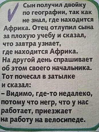 по географии так как не знал где находится Африка Отец отпупип сына за плохую учебу и сказал ЧТО завтра узнает где находится Африка На другой день спрашивает об этом своего начальника Тот почесал в затылке и сказал Видимо где то недалеко потому что негр что у нас работает приезжает на работу на велосипеде Сын получил дТойку