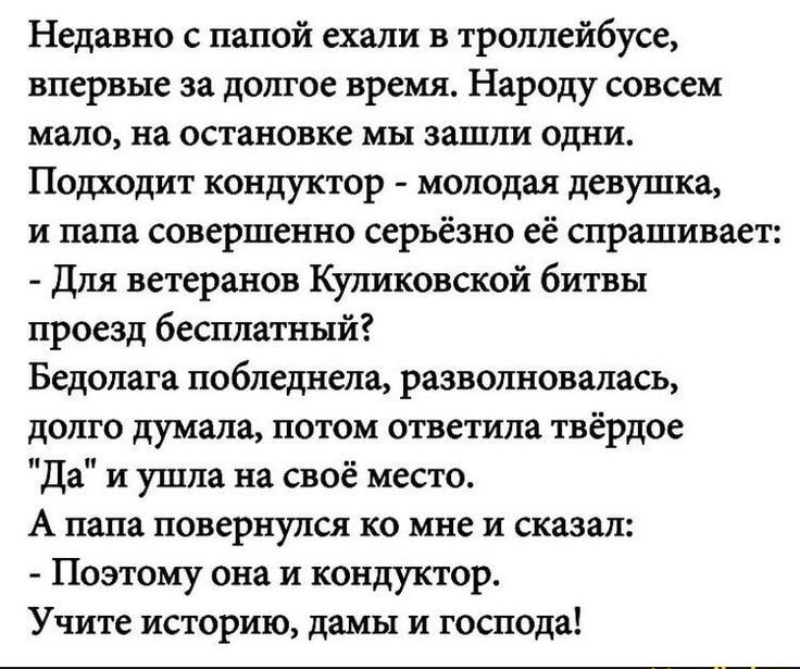 Недавно папой ехали в троллейбусе впервые за долгое время Народу совсем мало на остановке мы зашли одни Подходит кондуктор молодая девушка и папа совершенно серьёзно её спрашивает Для ветеранов Куликовской битвы проезд бесплатный Бедолага побледнела разволновалась долго думала потом ответила твёрдое Да и ушла на своё место А папа повернулся ко мне и сказал Поэтому она и кондуктор Учите историю дам