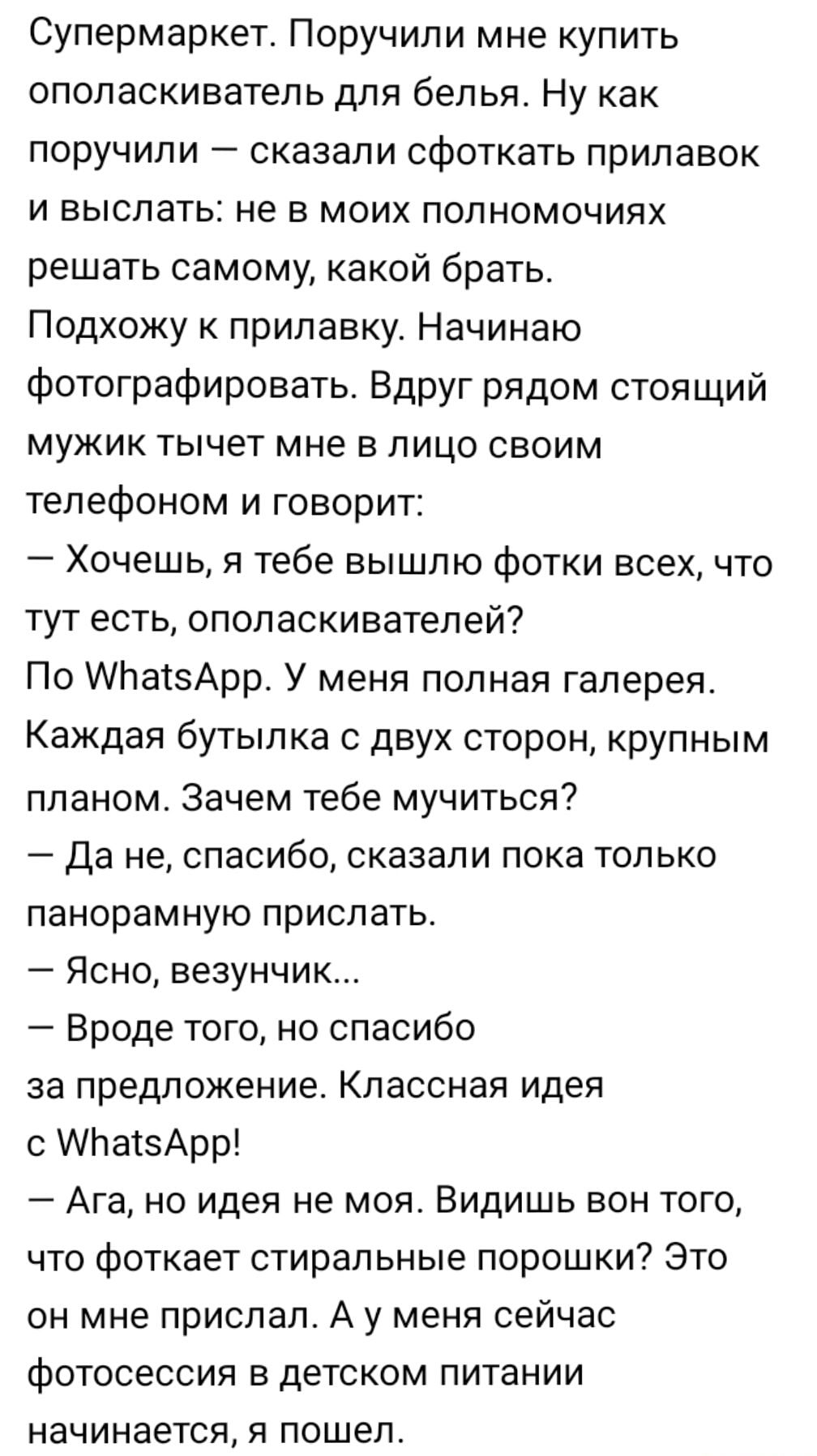 Супермаркет Поручили мне купить ополаскиватель для белья Ну как поручили сказали сфоткать прилавок и выслать не в моих полномочиях решать самому какой брать Подхожу к прилавку Начинаю фотографировать Вдруг рядом стоящий мужик тычет мне в лицо своим телефоном и говорит Хочешь я тебе вышлю фотки всех что тут есть ополаскивателей По АЬатзАрр У меня полная галерея Каждая бутылка с двух сторон крупным 