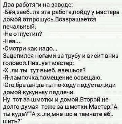 два работяги на заводе Бязаебпа эта работалойду у мастера домой отпрошусьВозвращается печальный Не отпустил Неа смотри как надо Зацепился ногами за трубу и висит вниз гоповсйПизует мастер Хпи ты тут выебваешься Я пампочкапомещение асвещаю 0гпбратанда ты пс ходу подустапмди домой кукуньку подлечи Ну тот за шмотки и домойВторой не долго думай тоже за шмоткиМастердА ты кудаА лимне шо в темноте гб шит