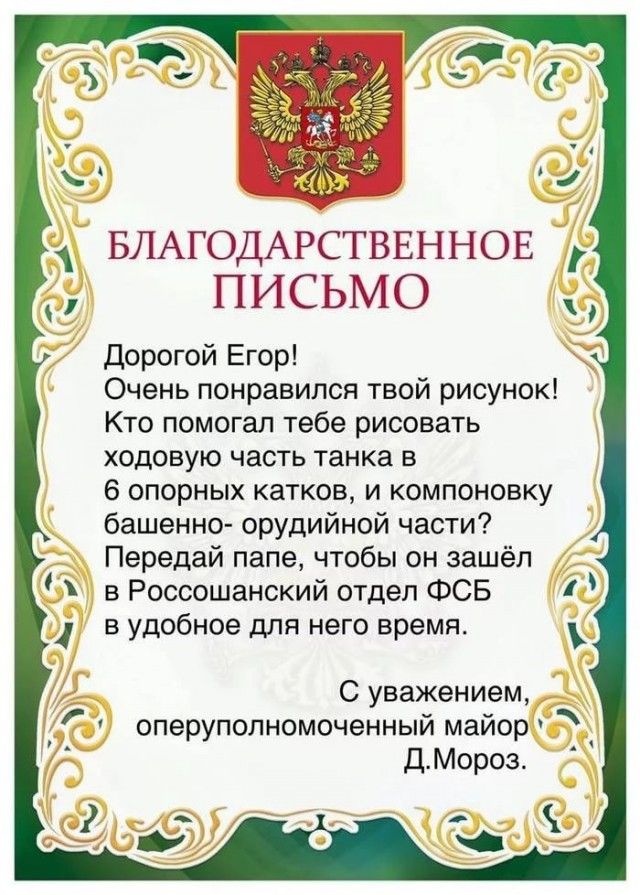 БЛАГОДАЁСТВЕННОЕ ПИСЬМО дорогой Егор Очень понравился твой рисунок Кто помогал тебе рисовать ходовую часть танка в 6 опорных катков и компоновку башенно орудийной части Передай папе чтобы он зашёл в Россошанский отдел ФСБ в удобное для него время С уважением оперуполномоченный майор ДМороз