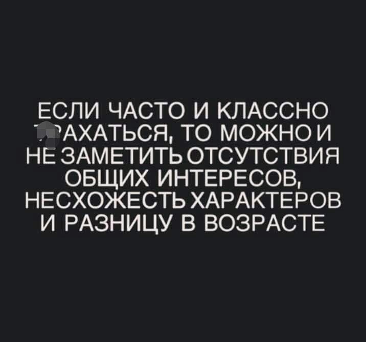 ЕСЛИ ЧАСТО И КЛАССНО АХАТЬСЯ ТО МОЖНО И НЕ ЗАМЕТИТЬ ОТСУТСТВИЯ ОБЩИХ ИНТЕРЕСОВ НЕСХОЖЕСТЬ ХАРАКТЕРОВ И РАЗНИЦУ В ВОЗРАСТЕ