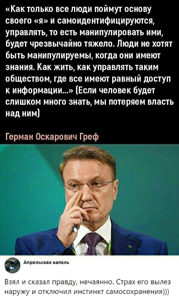Как только все люди поймут основу своего я и самоидентифицируются управлять то есть манипулировать ими Будет чрезвычайно тяжело Люди не хотят быть манипулируемы когда они имеют знания Как жить как управлять таким обществом где все имеют равный доступ к информации Если человек будет слишком много знать мы потеряем власть над ним Герман Оскарович Греф в Апрельская капель Взял и сказал правду нечаянн