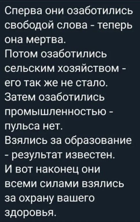 Сперва они озаботились свободой слова теперь она мертва Потом озаботились сельским хозяйством его так же не стало Затем озаботились промышленностью пульса нет Взялись за образование результат известен И вот наконец они всеми силами взялись за охрану вашего здоровья