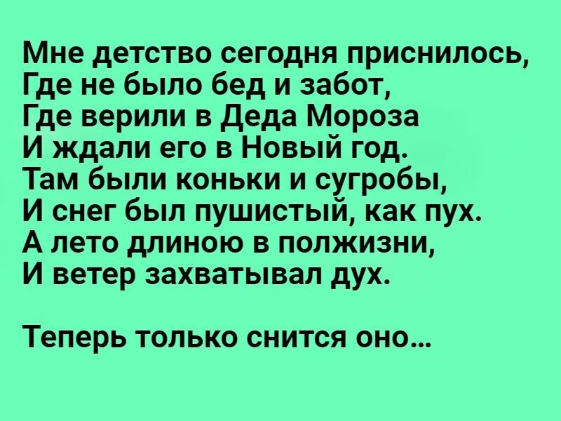 Мне детство сегодня приснилось Где не было бед и забот Где верили в Деда Мороза И ждали его в Новый год Там были коньки и сугробы И снег был пушистый как пух А лето длиною в полжизни И ветер захватывал дух теперь ТОЛЬКО СНИТСЯ ОНО