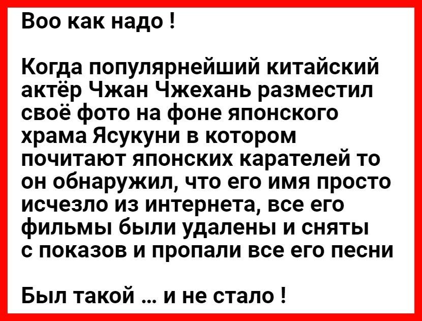 Все как надо Когда популярнейший китайский актёр Чжан Чжехань разместил своё фото на фоне японского храма Ясукуни в котором почитают японских карателей то он обнаружил что его имя просто исчезло из интернета все его фильмы были удалены и сняты с показов и пропали все его песни Был такой и не стало