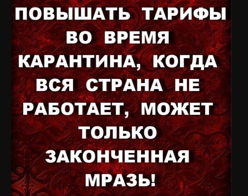повышмь ТАРИУФЫ во время _ КАРАНТИНА когдА вся СТРАНА нв РАБОТАЕТ может только ЗАКОНЧЕННАЯ МРАЗЬ