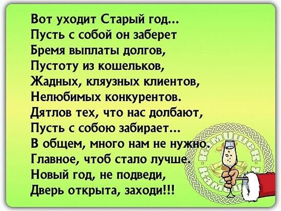 Вот уходит Старый год Пусть с собой он заберет Бремя выплаты долгов Пустоту из кошельков Жадных кляузных клиентов Нелюбимых конкурентов Дятлов тех что нас долбают Пусть собою забирает В общем много нам не нужн Главное чтоб стало лучш Новый год не подвели дверь открыта заходи