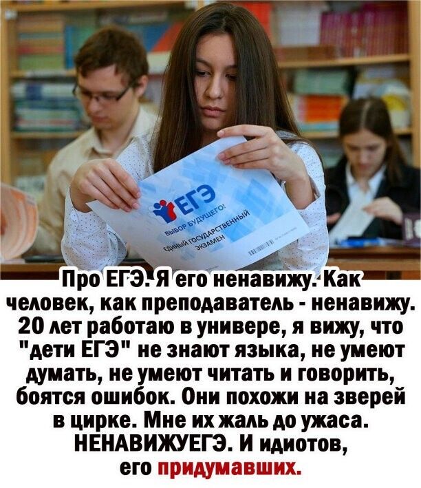 Про ЕГЭ я его ненавижу Как человек как преподаватель ненавижу 20 лет работаю в универе я вижу что дети ЕГЭ не знают языка не умеют думать не умеют читать и говорить боятся ошибок Они похожи на зверей в цирке Мне их жаль до ужаса НЕНАВИЖУЕГЗ И идиотов его щи 25