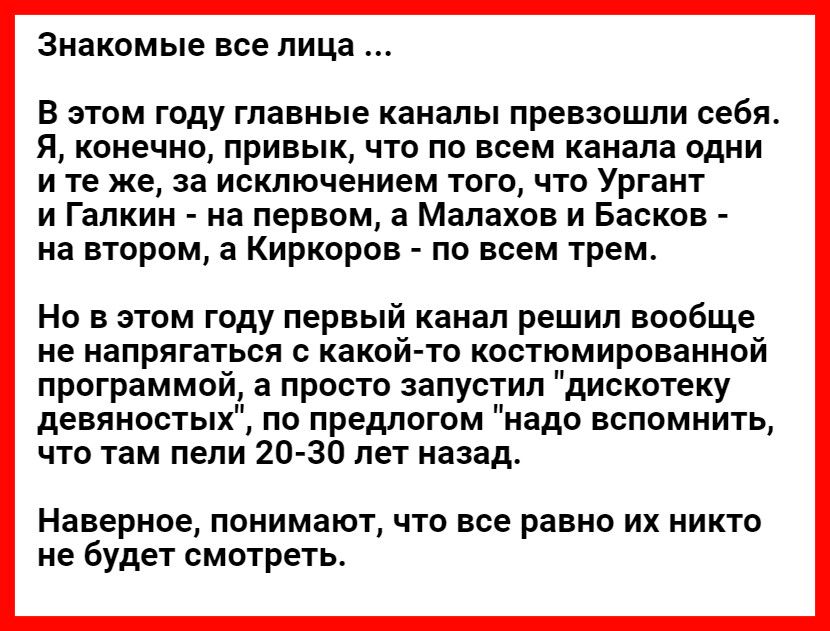 знакомые все лица В этом году главные каналы превзошли себя Я конечно привык что по всем канала одни и те же за исключением того что Ургант и Галкин на первом а Малахов и Басков на втором а Киркоров по всем трем Но в этом году первый канал решил вообще не напрягаться с какой то костюмированной программой а просто запустил дискотеку девяностых по предлогом надо вспомнить что там пели 20 30 лет наза